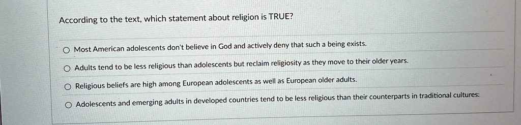 According to the text, which statement about religion is TRUE?
Most American adolescents don't believe in God and actively deny that such a being exists.
Adults tend to be less religious than adolescents but reclaim religiosity as they move to their older years.
Religious beliefs are high among European adolescents as well as European older adults.
Adolescents and emerging adults in developed countries tend to be less religious than their counterparts in traditional cultures.