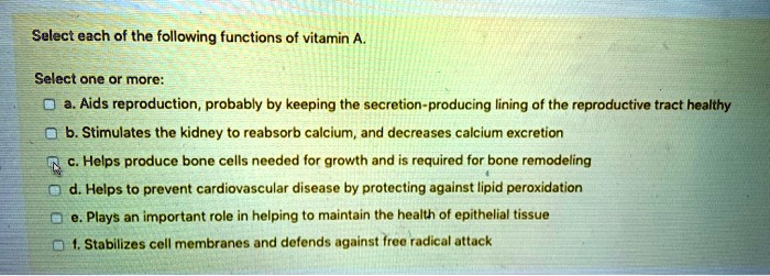 Select each of the following functions of vitamin A.
Select one or more:
a. Aids reproduction, probably by keeping the secretion-producing lining of the reproductive tract healthy
b. Stimulates the kidney to reabsorb calcium, and decreases calcium excretion
c. Helps produce bone cells needed for growth and is required for bone remodeling
d. Helps to prevent cardiovascular disease by protecting against lipid peroxidation
e. Plays an important role in helping to maintain the health of epithelial tissue
f. Stabilizes cell membranes and defends against free radical attack