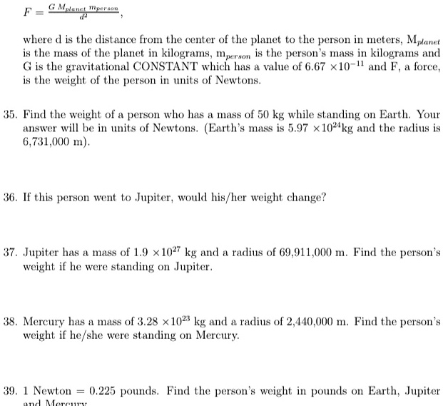 F = (G Mplanet mperson)/(d^2),
where d is the distance from the center of the planet to the person in meters, Mplanet 
is the mass of the planet in kilograms, mperson is the person's mass in kilograms and
G is the gravitational CONSTANT which has a value of 6.67 × 10^-11 and F, a force,
is the weight of the person in units of Newtons.
35. Find the weight of a person who has a mass of 50 kg while standing on Earth. Your
answer will be in units of Newtons. (Earth's mass is 5.97 × 10^24kg and the radius is
6,731,000 m).
36. If this person went to Jupiter, would his/her weight change?
37. Jupiter has a mass of 1.9 × 10^27 kg and a radius of 69,911,000 m. Find the person's
weight if he were standing on Jupiter.
38. Mercury has a mass of 3.28 × 10^23 kg and a radius of 2,440,000 m. Find the person's
weight if he/she were standing on Mercury.
39. 1 Newton = 0.225 pounds. Find the person's weight in pounds on Earth, Jupiter
and Mercury