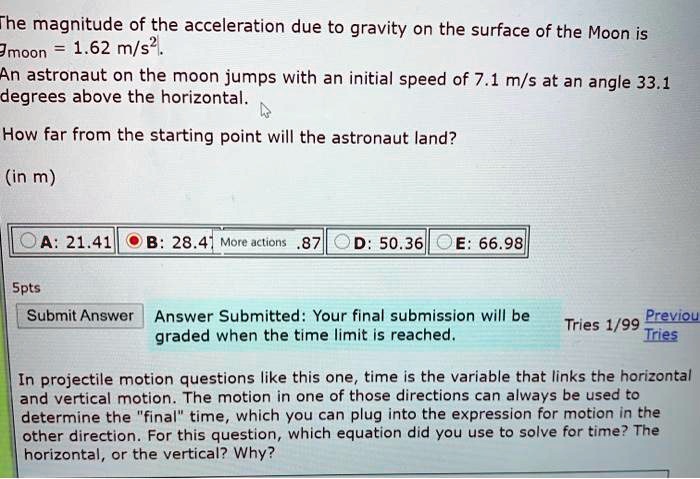The magnitude of the acceleration due to gravity on the surface of the Moon is
gmoon = 1.62 m/s^2.
An astronaut on the moon jumps with an initial speed of 7.1 m/s at an angle 33.1
degrees above the horizontal.
How far from the starting point will the astronaut land?
(in m)
A: 21.41 B: 28.47 D: 50.36 E: 66.98
5pts
Submit Answer Answer Submitted: Your final submission will be
graded when the time limit is reached.
Tries 1/99 Previous Tries
In projectile motion questions like this one, time is the variable that links the horizontal
and vertical motion. The motion in one of those directions can always be used to
determine the "final" time, which you can plug into the expression for motion in the
other direction. For this question, which equation did you use to solve for time? The
horizontal, or the vertical? Why?