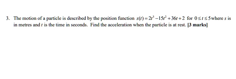 The motion of a particle is described by the position function s(t) = 2t³ - 15t² + 36t + 2 for 0 ? t ? 5 where s is in metres and t is the time in seconds. Find the acceleration when the particle is at rest.