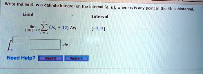 Write the limit as a definite integral on the interval [a, b], where ci is any point in the ith subinterval.

Limit
Interval
lim ||?||?0 ?i=1 to n (7ci + 12) ?xi
[-3, 5]

?-3 dx

Need Help? Read It Watch It