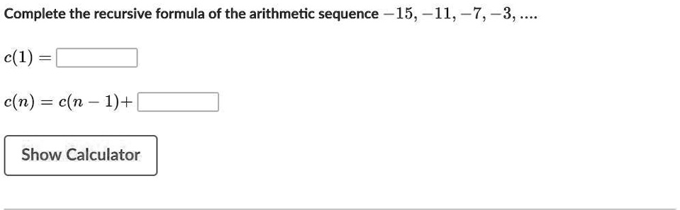 Complete the recursive formula of the arithmetic sequence -15, -11, -7, -3, ....
c(1) = 
c(n) = c(n-1) + 
Show Calculator