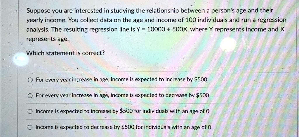 Suppose you are interested in studying the relationship between a person's age and their yearly income. You collect data on the age and income of 100 individuals and run a regression analysis. The resulting regression line is Y = 10000 + 500X, where Y represents income and X represents age.
Which statement is correct?
For every year increase in age, income is expected to increase by 500.
For every year increase in age, income is expected to decrease by500
Income is expected to increase by 500 for individuals with an age of 0
Income is expected to decrease by500 for individuals with an age of 0.