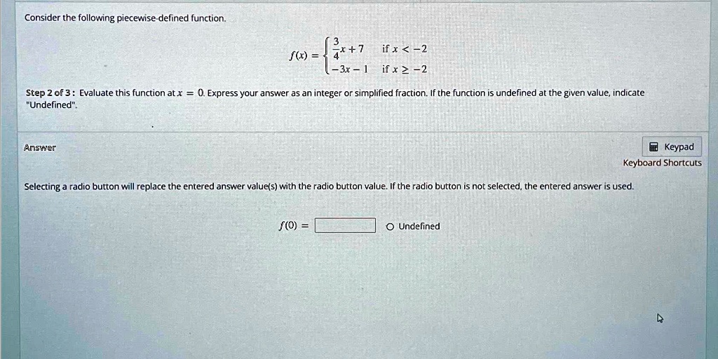 Consider the following piecewise-defined function.

    f(x) = (3)/(4)x + 7    if  x < -2 
    
    -3x - 1    if  x ≥ -2

Step 2 of 3: Evaluate this function at x = 0. Express your answer as an integer or simplified fraction. If the function is undefined at the given value, indicate
"Undefined".
Answer
f(0) =    ∘Undefined