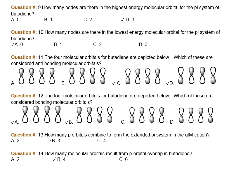 Question #: 9 How many nodes are there in the highest energy molecular orbital for the pi system of butadiene?
A. 0 B. 1 C. 2 ? D. 3
Question #: 10 How many nodes are there in the lowest energy molecular orbital for the pi system of butadiene?
?A. 0 B. 1 C. 2 D. 3
Question #: 11 The four molecular orbitals for butadiene are depicted below. Which of these are considered anti-bonding molecular orbitals?
A. 8888 B. 8888 ? C. 8888 ?D. 8888
Question #: 12 The four molecular orbitals for butadiene are depicted below. Which of these are considered bonding molecular orbitals?
?A. 8888 ?B. 8888 C. 8888 D. 8888
Question #: 13 How many p orbitals combine to form the extended pi system in the allyl cation?
A. 2 ?B. 3 C. 4
Question #: 14 How many molecular orbitals result from p-orbital overlap in butadiene?
A. 2 ? B. 4 C. 6