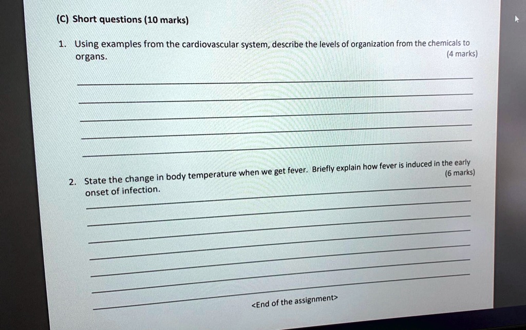 (C) Short questions (10 marks)

1. Using examples from the cardiovascular system, describe the levels of organization from the chemicals to organs. (4 marks)

2. State the change in body temperature when we get fever. Briefly explain how fever is induced in the early onset of infection. (6 marks)