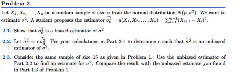 Problem 2
Let X1, X2, …, Xn be a random sample of size n from the normal distribution N(μ, σ^2). We want to
estimate σ^2. A student proposes the estimator σ^2 = u(X1, X2, …, Xn) = ∑i=1^n-1 (Xi+1 - Xi)^2.
2.1. Show that σ^2 is a biased estimator of σ^2.
2.2. Let σ^2 = c σ^20. Use your calculations in Part 2.1 to determine c such that σ^2 is an unbiased
estimator of σ^2.
2.3. Consider the same sample of size 15 as given in Problem 1. Use the unbiased estimator of
Part 2.2 to find an estimate for σ^2. Compare the result with the unbiased estimate you found
in Part 1.3 of Problem 1.