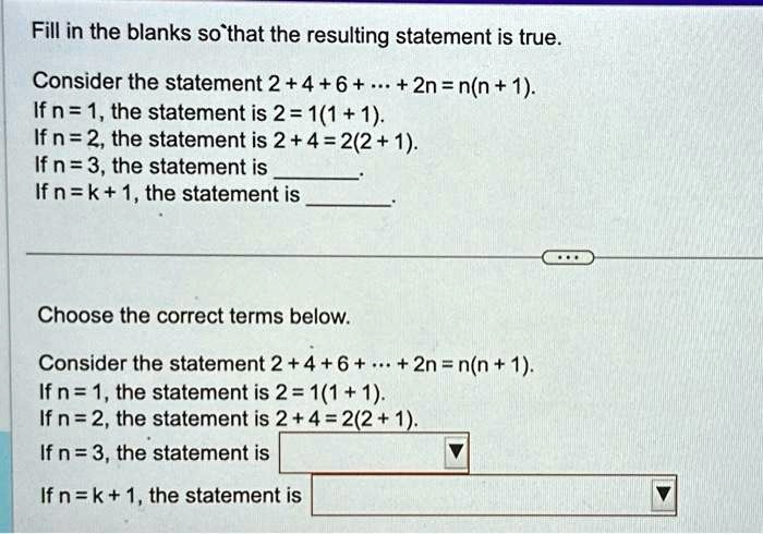 Fill in the blanks so that the resulting statement is true.
Consider the statement 2 + 4 + 6 + ... + 2n = n(n + 1).
If n = 1, the statement is 2 = 1(1 + 1).
If n = 2, the statement is 2 + 4 = 2(2 + 1).
If n = 3, the statement is 
If n = k + 1, the statement is 
Choose the correct terms below.
Consider the statement 2 + 4 + 6 + ... + 2n = n(n + 1).
If n = 1, the statement is 2 = 1(1 + 1).
If n = 2, the statement is 2 + 4 = 2(2 + 1).
If n = 3, the statement is 
If n = k + 1, the statement is 