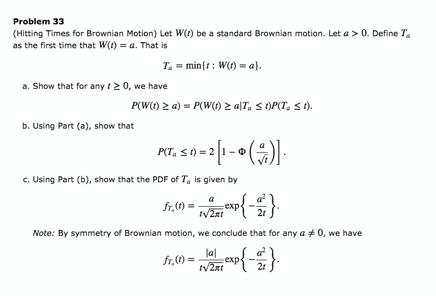 Problem 33
(Hitting Times for Brownian Motion) Let W(t) be a standard Brownian motion. Let a > 0. Define Ta as the first time that W(t) = a. That is
Ta = mint : W(t) = a.
a. Show that for any t ? 0, we have
P(W(t) ? a) = P(W(t) ? a|Ta ? t)P(Ta ? t).
b. Using Part (a), show that
P(Ta ? t) = 2[1 - ?(a/?t)].
c. Using Part (b), show that the PDF of Ta is given by
fTa(t) = a/(t?(2?t)) exp-a^2/2t.
Note: By symmetry of Brownian motion, we conclude that for any a ? 0, we have
fTa(t) = |a|/(t?(2?t)) exp-a^2/2t.
