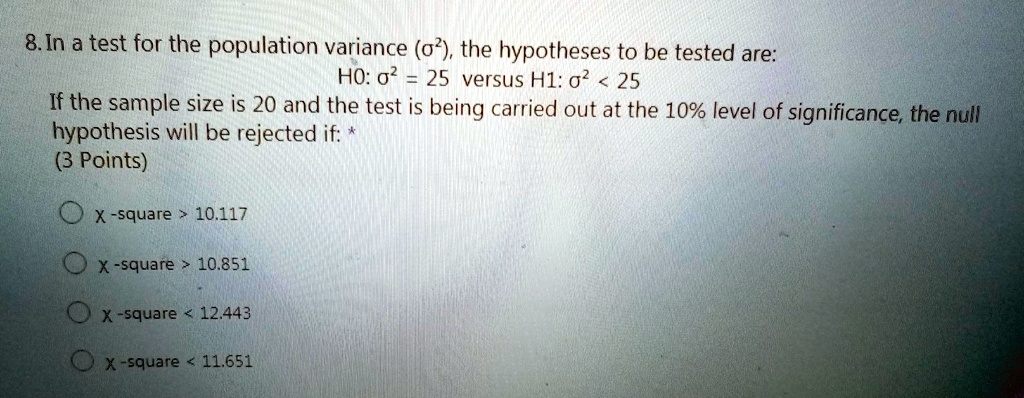 8. In a test for the population variance (?²), the hypotheses to be tested are: 
H0: ?² = 25 versus H1: ?² < 25 
If the sample size is 20 and the test is being carried out at the 10% level of significance, the null hypothesis will be rejected if:
x-square > 10.117
x-square > 10.851
x-square < 12.443
x-square < 11.651
