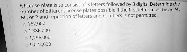 A license plate is to consist of 3 letters followed by 3 digits. Determine the number of different license plates possible if the first letter must be an N , M , or P and repetition of letters and numbers is not permitted.
162,000
1,386,000
1,296,000
9,072,000