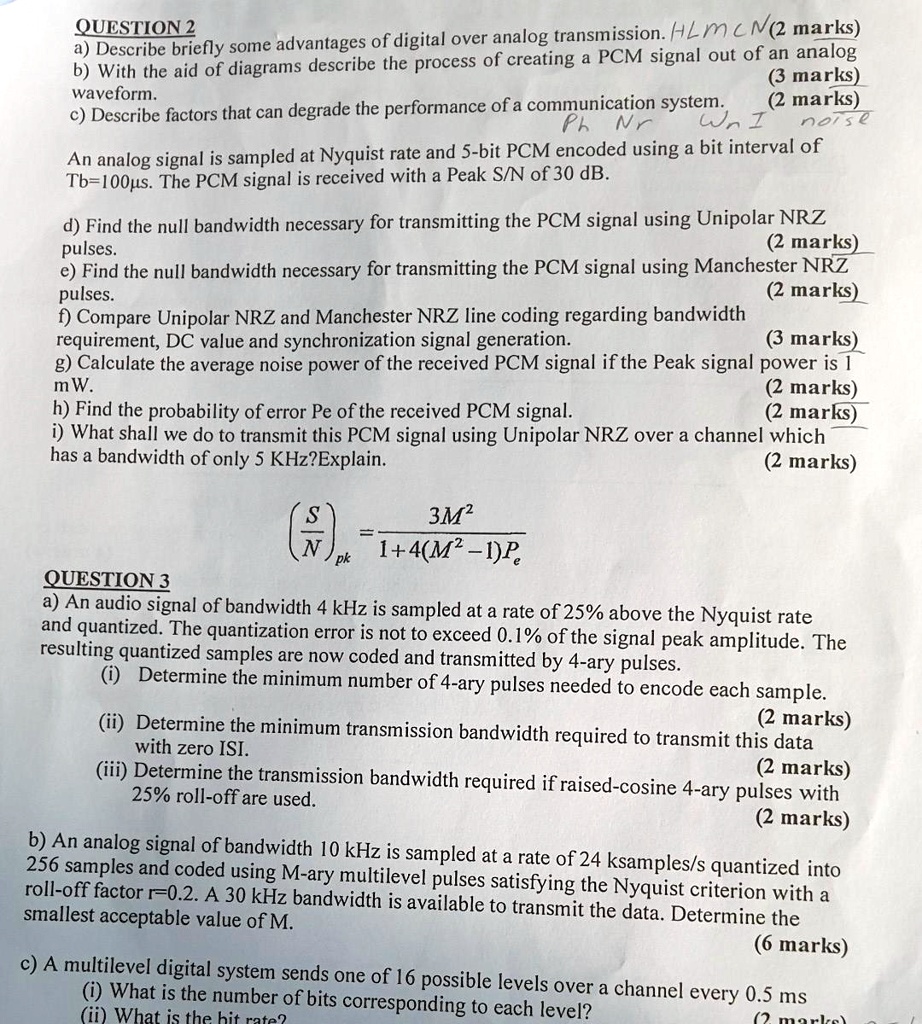 QUESTION 2
a) Describe briefly some advantages of digital over analog transmission. (2 marks)
b) With the aid of diagrams describe the process of creating a PCM signal out of an analog waveform. (3 marks)
c) Describe factors that can degrade the performance of a communication system. (2 marks)
An analog signal is sampled at Nyquist rate and 5-bit PCM encoded using a bit interval of Tb=100?s. The PCM signal is received with a Peak S/N of 30 dB.
d) Find the null bandwidth necessary for transmitting the PCM signal using Unipolar NRZ pulses. (2 marks)
e) Find the null bandwidth necessary for transmitting the PCM signal using Manchester NRZ pulses. (2 marks)
f) Compare Unipolar NRZ and Manchester NRZ line coding regarding bandwidth requirement, DC value and synchronization signal generation. (3 marks)
g) Calculate the average noise power of the received PCM signal if the Peak signal power is 1 mW. (2 marks)
h) Find the probability of error Pe of the received PCM signal. (2 marks)
i) What shall we do to transmit this PCM signal using Unipolar NRZ over a channel which has a bandwidth of only 5 KHz?Explain. (2 marks)
(fracSN)pk = frac3M^21+4(M^2-1)Pe
QUESTION 3
a) An audio signal of bandwidth 4 kHz is sampled at a rate of 25% above the Nyquist rate and quantized. The quantization error is not to exceed 0.1% of the signal peak amplitude. The resulting quantized samples are now coded and transmitted by 4-ary pulses.
(i) Determine the minimum number of 4-ary pulses needed to encode each sample. (2 marks)
(ii) Determine the minimum transmission bandwidth required to transmit this data with zero ISI. (2 marks)
(iii) Determine the transmission bandwidth required if raised-cosine 4-ary pulses with 25% roll-off are used. (2 marks)
b) An analog signal of bandwidth 10 kHz is sampled at a rate of 24 ksamples/s quantized into 256 samples and coded using M-ary multilevel pulses satisfying the Nyquist criterion with a roll-off factor r=0.2. A 30 kHz bandwidth is available to transmit the data. Determine the smallest acceptable value of M. (6 marks)
c) A multilevel digital system sends one of 16 possible levels over a channel every 0.5 ms
(i) What is the number of bits corresponding to each level?
(ii) What is the bit rate? (2 marks)