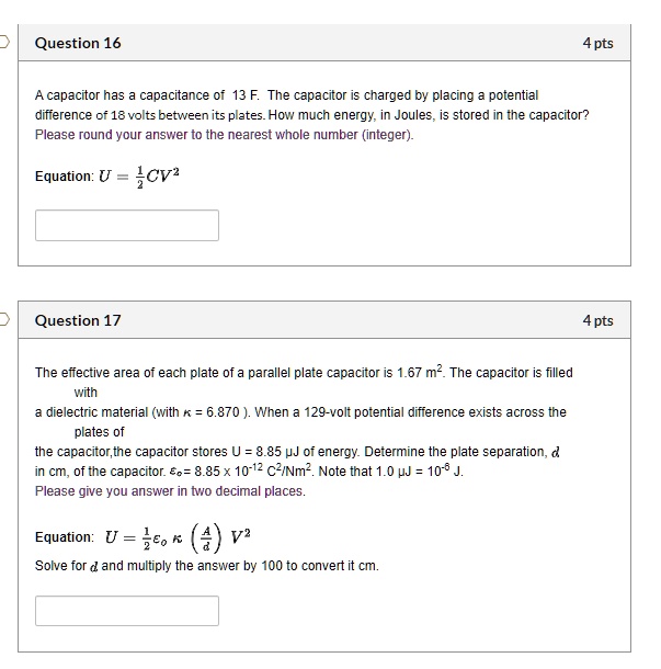 Question 16
4 pts
A capacitor has a capacitance of 13 F. The capacitor is charged by placing a potential
difference of 18 volts between its plates. How much energy, in Joules, is stored in the capacitor?
Please round your answer to the nearest whole number (integer).
Equation: U = frac12CV^2
Question 17
4 pts
The effective area of each plate of a parallel plate capacitor is 1.67 m². The capacitor is filled
with
a dielectric material (with kappa = 6.870). When a 129-volt potential difference exists across the
plates of
the capacitor, the capacitor stores U = 8.85 µJ of energy. Determine the plate separation, d
in cm, of the capacitor. epsilono = 8.85 	imes 10^-12 C^2/Nm^2. Note that 1.0 µJ = 10^-6 J.
Please give you answer in two decimal places.
Equation: U = frac12epsilono kappa left(fracAdight)V^2
Solve for d and multiply the answer by 100 to convert it cm.