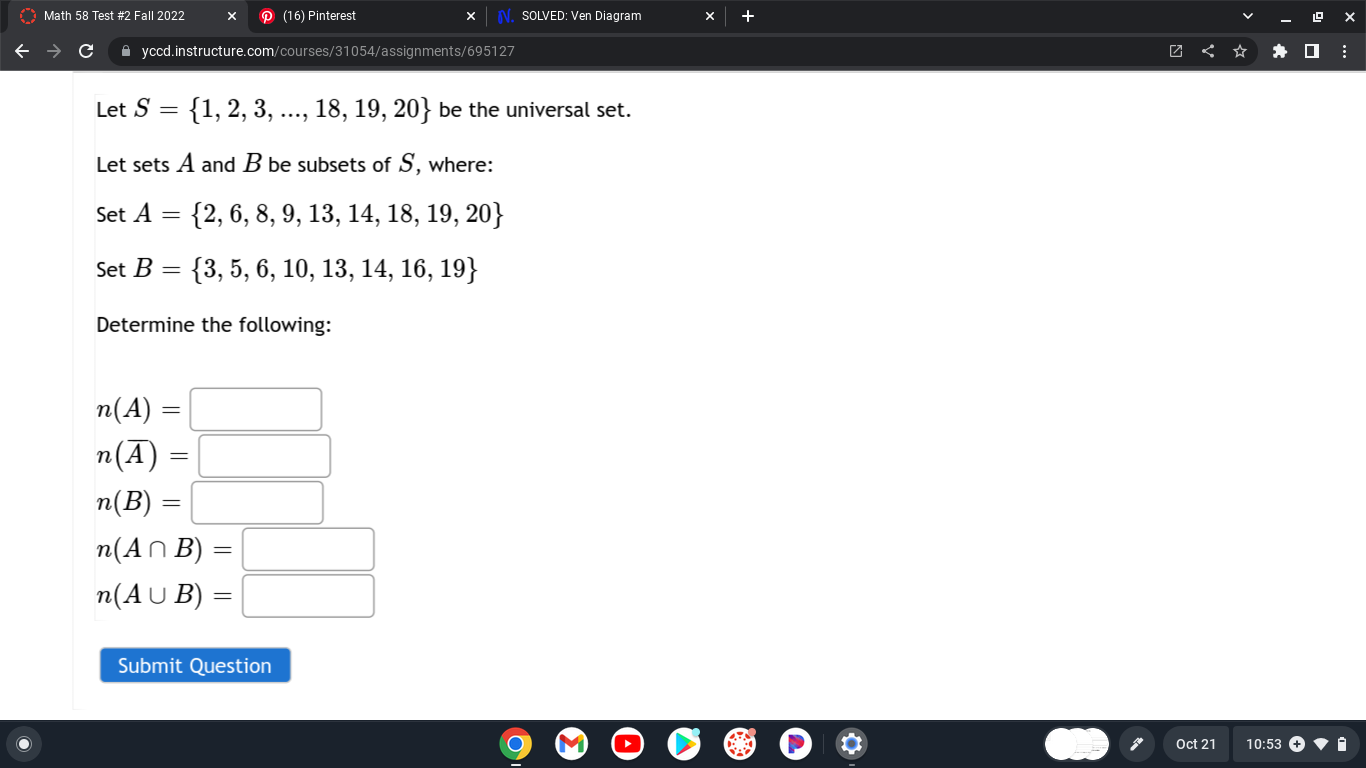 Let S = 1, 2, 3, ..., 18, 19, 20 be the universal set.
Let sets A and B be subsets of S, where:
Set A = 2, 6, 8, 9, 13, 14, 18, 19, 20
Set B = 3, 5, 6, 10, 13, 14, 16, 19
Determine the following:
n(A) =
n(A?) =
n(B) =
n(A ? B) =
n(A ? B) =
Submit Question