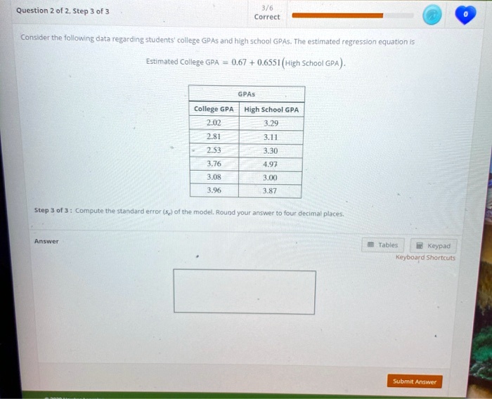 Question 2 of 2, Step 3 of 3
3/6
Correct
Consider the following data regarding students' college GPAS and high school GPAS. The estimated regression equation is
Estimated College GPA = 0.67 + 0.6551(High School GPA).
GPAS
College GPA High School GPA
2.02
3.29
2.81
3.11
2.53
3.30
3.76
4.97
3.08
3.00
3.96
3.87
Step 3 of 3: Compute the standard error (se) of the model. Round your answer to four decimal places.
Answer
Tables
Keypad
Keyboard Shortcuts
Submit Answer
0
