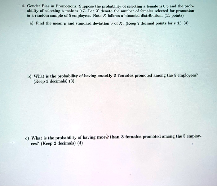 4. Gender Bias in Promotions: Suppose the probability of selecting a female is 0.3 and the probability of selecting a male is 0.7. Let X denote the number of females selected for promotion in a random sample of 5 employees. Note X follows a binomial distribution. (11 points)

a) Find the mean ? and standard deviation ? of X. (Keep 2 decimal points for s.d.) (4)

b) What is the probability of having exactly 5 females promoted among the 5 employees? (Keep 3 decimals) (3)

c) What is the probability of having more than 3 females promoted among the 5 employees? (Keep 2 decimals) (4)