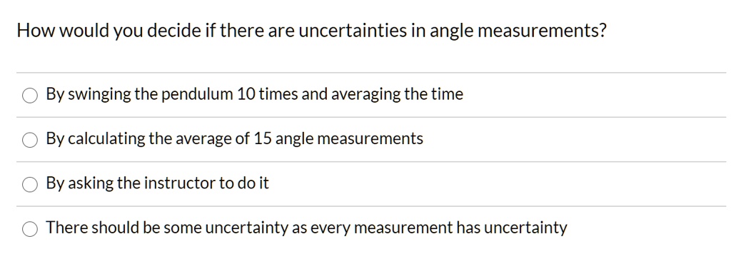 How would you decide if there are uncertainties in angle measurements?

By swinging the pendulum 10 times and averaging the time
By calculating the average of 15 angle measurements
By asking the instructor to do it
There should be some uncertainty as every measurement has uncertainty