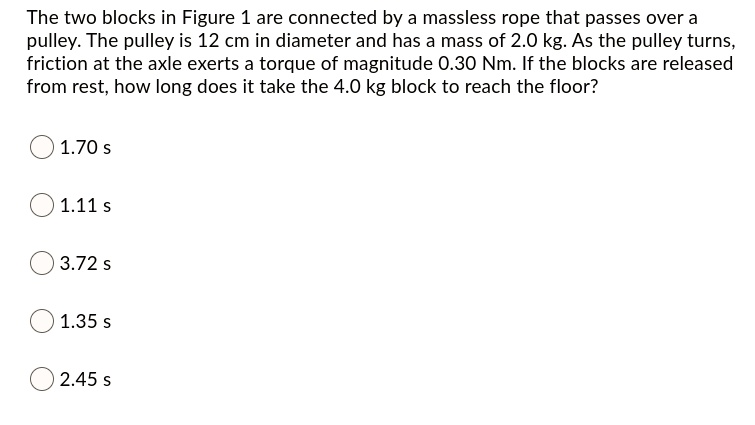 The two blocks in Figure 1 are connected by a massless rope that passes over a pulley. The pulley is 12 cm in diameter and has a mass of 2.0 kg. As the pulley turns, friction at the axle exerts a torque of magnitude 0.30 Nm. If the blocks are released from rest, how long does it take the 4.0 kg block to reach the floor?

1.70 s
1.11 s
3.72 s
1.35 s
2.45 s