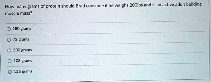 How many grams of protein should Brad consume if he weighs 200lbs and is an active adult building
muscle mass?
180 grams
72 grams
500 grams
108 grams
126 grams