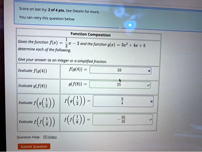 Score on last try: 2 of 4 pts. See Details for more.
You can retry this question below
Function Composition
Given the function f(x) = (1)/(2)x - 2 and the function g(x) = 3x^2 + 4x + 5 determine each of the following.
Give your answer as an integer or a simplified fraction.
Evaluate f(g(4))  f(g(4)) =
Evaluate g(f(8))  g(f(8)) =
Evaluate f(g((1)/(2)))  f(g((1)/(2))) =
Evaluate f(f((1)/(8)))  f(f((1)/(8))) =
Question Help: Video
Submit Question