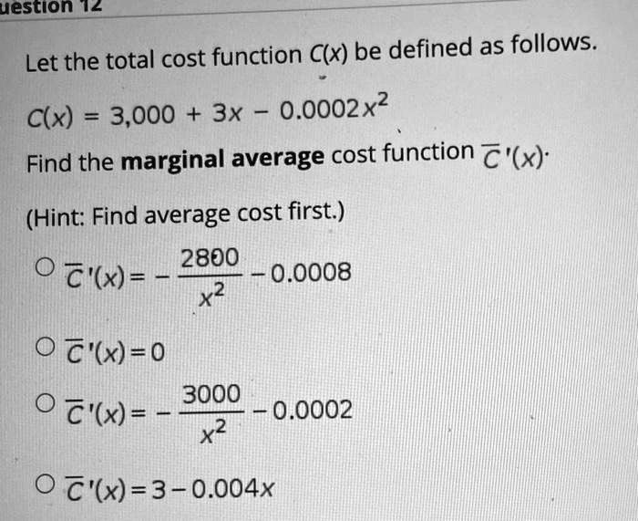 Let the total cost function C(x) be defined as follows.

C(x) = 3,000 + 3x - 0.0002x^2

Find the marginal average cost function ?'(x).

(Hint: Find average cost first.)

? ?'(x) = - 2800 / x^2 - 0.0008
? ?'(x) = 0
? ?'(x) = - 3000 / x^2 - 0.0002
? ?'(x) = 3 - 0.004x