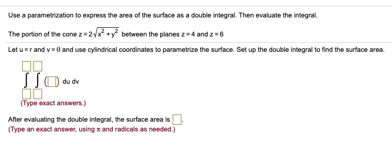 Use a parametrization to express the area of the surface as a double integral. Then evaluate the integral.

The portion of the cone z = 2??x^2 + y^2 between the planes z = 4 and z = 6

Let u = r and v = ? and use cylindrical coordinates to parametrize the surface. Set up the double integral to find the surface area.

? ? ( ) du dv

(Type exact answers.)

After evaluating the double integral, the surface area is .
(Type an exact answer, using ? and radicals as needed.)