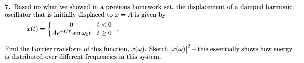7. Based up what we showed in a previous homework set, the displacement of a damped harmonic oscillator that is initially displaced to x = A is given by
x(t) = egincases 0     t < 0 Ae^-t/	au sin omega0 t     t ge 0 endcases
Find the Fourier transform of this function, ildex(omega). Sketch |	ildex(omega)|^2 – this essentially shows how energy is distributed over different frequencies in this system.