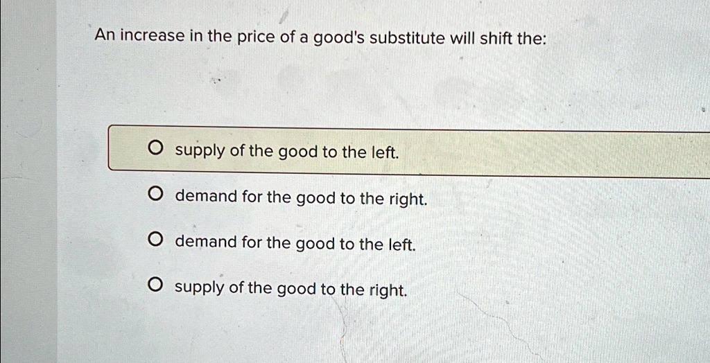 An increase in the price of a good's substitute will shift the:

? supply of the good to the left.
? demand for the good to the right.
? demand for the good to the left.
? supply of the good to the right.