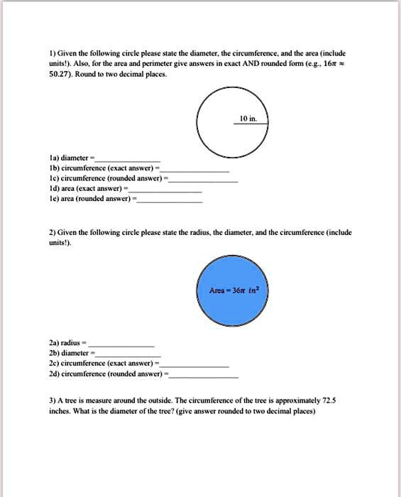 1) Given the following circle please state the diameter, the circumference, and the area (include units!). Also, for the area and perimeter give answers in exact AND rounded form (e.g., 16? ? 50.27). Round to two decimal places.

10 in.

1a) diameter = 
1b) circumference (exact answer) = 
1c) circumference (rounded answer) = 
1d) area (exact answer) = 
1e) area (rounded answer) = 

2) Given the following circle please state the radius, the diameter, and the circumference (include units!).

Area = 36? in²

2a) radius = 
2b) diameter = 
2c) circumference (exact answer) = 
2d) circumference (rounded answer) = 

3) A tree is measure around the outside. The circumference of the tree is approximately 72.5 inches. What is the diameter of the tree? (give answer rounded to two decimal places)