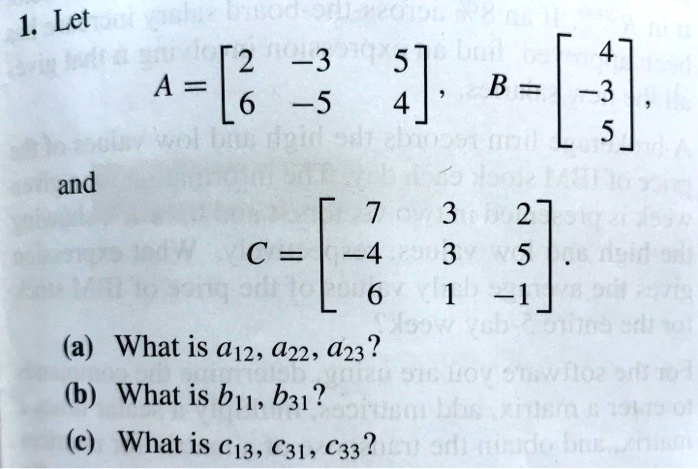 1. Let
A = eginbmatrix 2     -3     5  6     -5     4 endbmatrix, B = eginbmatrix 4  -3  5 endbmatrix,
and
C = eginbmatrix 7     3     2  -4     3     5  6     1     -1 endbmatrix.
(a) What is a12, a22, a23?
(b) What is b11, b31?
(c) What is c13, c31, c33?
