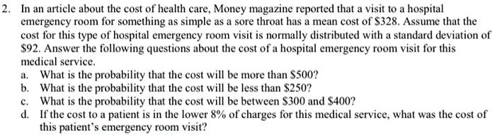 2. In an article about the cost of health care, Money magazine reported that a visit to a hospital emergency room for something as simple as a sore throat has a mean cost of 328. Assume that the cost for this type of hospital emergency room visit is normally distributed with a standard deviation of92. Answer the following questions about the cost of a hospital emergency room visit for this medical service.
a. What is the probability that the cost will be more than 500?
b. What is the probability that the cost will be less than250?
c. What is the probability that the cost will be between 300 and400?
d. If the cost to a patient is in the lower 8% of charges for this medical service, what was the cost of this patient's emergency room visit?