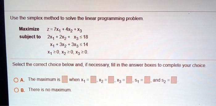 Use the simplex method to solve the linear programming problem.
Maximize  z = 7x1 + 4x2 + x3
subject to
2x1 + 2x2 + x3 le 18
x1 + 3x2 + 3x3 le 14
x1 ge 0, x2 ge 0, x3 ge 0.
Select the correct choice below and, if necessary, fill in the answer boxes to complete your choice.
A. The maximum is  when x1 =, x2 =, x3 =, s1 =, and s2 =
B. There is no maximum.