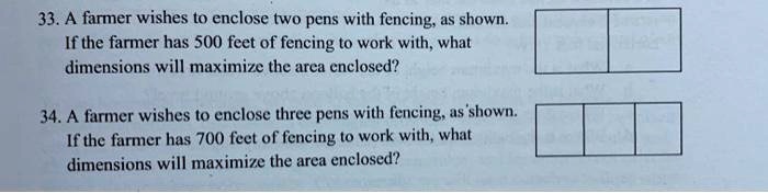 33. A farmer wishes to enclose two pens with fencing, as shown.
If the farmer has 500 feet of fencing to work with, what
dimensions will maximize the area enclosed?
34. A farmer wishes to enclose three pens with fencing, as shown.
If the farmer has 700 feet of fencing to work with, what
dimensions will maximize the area enclosed?