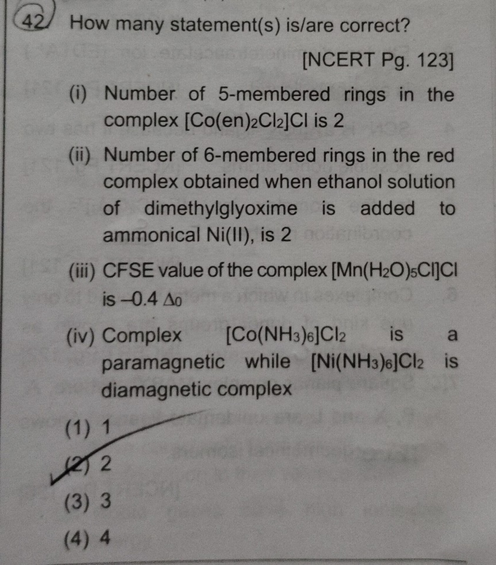How many statement(s) is/are correct?
(i) Number of 5-membered rings in the complex [Co(en)2Cl2]Cl is 2
(ii) Number of 6-membered rings in the red complex obtained when ethanol solution of dimethylglyoxime is added to ammonical Ni(II), is 2
(iii) CFSE value of the complex [Mn(H2O)5Cl]Cl is -0.4 ?0
(iv) Complex [Co(NH3)6]Cl2 is a paramagnetic while [Ni(NH3)6]Cl2 is diamagnetic complex
(1) 1
(2) 2
(3) 3
(4) 4