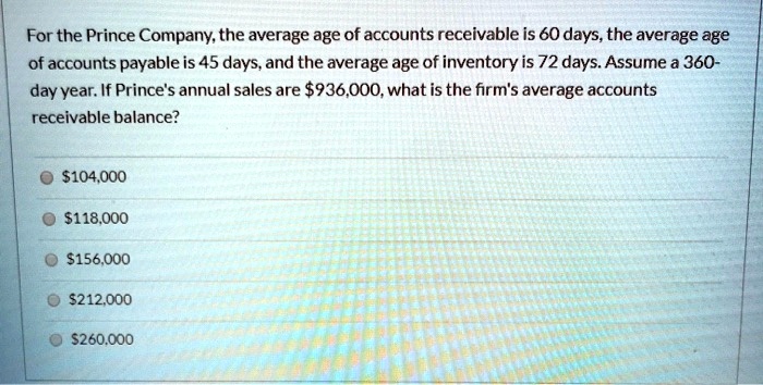 For the Prince Company, the average age of accounts receivable is 60 days, the average age of accounts payable is 45 days, and the average age of inventory is 72 days. Assume a 360-day year. If Prince's annual sales are 936,000, what is the firm's average accounts receivable balance?104,000
118,000156,000
212,000260,000