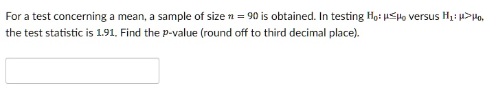 For a test concerning a mean, a sample of size n = 90 is obtained. In testing H0: ???0 versus H1: ?>?0, the test statistic is 1.91. Find the p-value (round off to third decimal place).