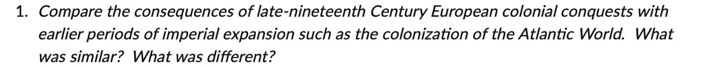 1. Compare the consequences of late-nineteenth Century European colonial conquests with
earlier periods of imperial expansion such as the colonization of the Atlantic World. What
was similar? What was different?