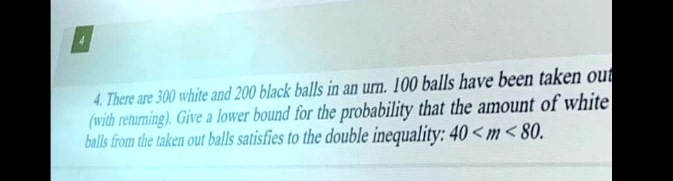 4. There are 300 white and 200 black balls in an urn. 100 balls have been taken out (with returning). Give a lower bound for the probability that the amount of white balls from the taken out balls satisfies to the double inequality: 40 < m < 80.
