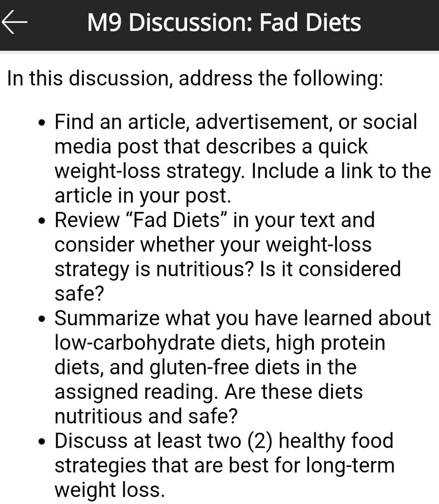 M9 Discussion: Fad Diets

In this discussion, address the following:

• Find an article, advertisement, or social media post that describes a quick weight-loss strategy. Include a link to the article in your post.
• Review “Fad Diets” in your text and consider whether your weight-loss strategy is nutritious? Is it considered safe?
• Summarize what you have learned about low-carbohydrate diets, high protein diets, and gluten-free diets in the assigned reading. Are these diets nutritious and safe?
• Discuss at least two (2) healthy food strategies that are best for long-term weight loss.