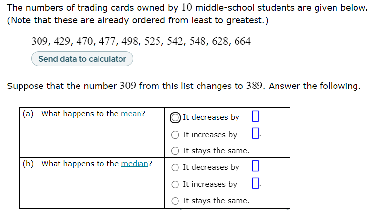 The numbers of trading cards owned by 10 middle-school students are given below.
(Note that these are already ordered from least to greatest.)
309, 429, 470, 477, 498, 525, 542, 548, 628, 664
Send data to calculator
Suppose that the number 309 from this list changes to 389. Answer the following.
(a) What happens to the mean?
It decreases by
It increases by
It stays the same.
(b) What happens to the median?
It decreases by
It increases by
It stays the same.