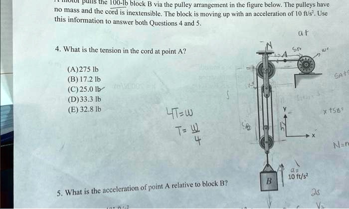 pulls the 100-1b block B via the pulley arrangement in the figure below. The pulleys have
no mass and the cord is inextensible. The block is moving up with an acceleration of 10 ft/s². Use
this information to answer both Questions 4 and 5.
4. What is the tension in the cord at point A?
(A)275 lb
(B) 17.2 lb
(C) 25.0 lb
(D)33.3 lb
(E) 32.8 lb
4T=W
T=(W)/(4)
5. What is the acceleration of point A relative to block B?