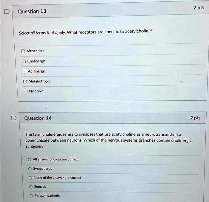 Question 13
Select all terms that apply. What receptors are specific to acetylcholine?
Muscarinic
Cholinergic
Adrenergic
Metabotropic
Nicotinic
Question 14
The term cholinergic refers to synapses that use acetylcholine as a neurotransmitter to communicate between neurons. Which of the nervous systems branches contain cholinergic synapses?
All answer choices are correct
Sympathetic
None of the answer are correct
Somatic
Parasympathetic