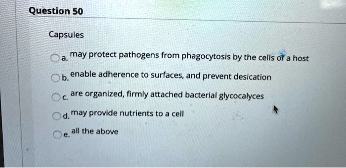 Capsules

a. may protect pathogens from phagocytosis by the cells of a host
b. enable adherence to surfaces, and prevent desication
c. are organized, firmly attached bacterial glycocalyces
d. may provide nutrients to a cell
e. all the above