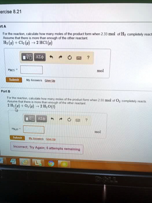 Part A
For the reaction, calculate how many moles of the product form when 2.33 mol of H2 completely react. Assume that there is more than enough of the other reactant.
H2(g) + Cl2(g) -> 2 HCl(g)
nHCl = [ ] mol

Part B
For the reaction, calculate how many moles of the product form when 2.55 mol of O2 completely reacts. Assume that there is more than enough of the other reactant.
2 H2(g) + O2(g) -> 2 H2O(l)
nH2O = [ ] mol