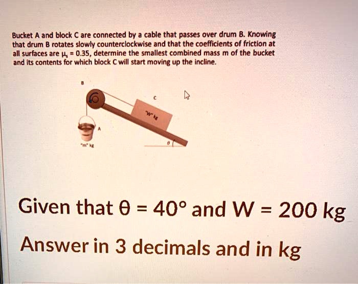 Bucket A and block C are connected by a cable that passes over drum B. Knowing that drum B rotates slowly counterclockwise and that the coefficients of friction at all surfaces are (mu = 0.35), determine the smallest combined mass m of the bucket and its contents for which block C will start moving up the incline. Given that (	heta = 40^circ) and (W = 200	ext kg) Answer in 3 decimals and in kg