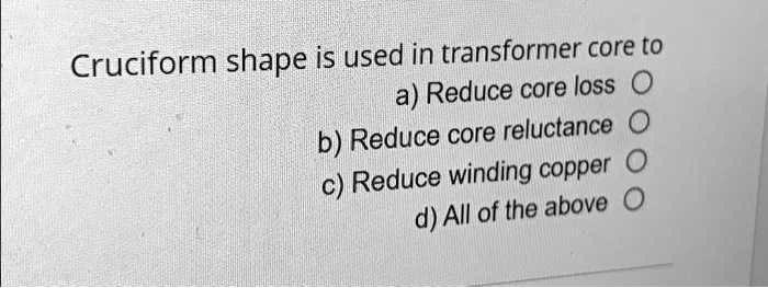 Texts: 

Cruciform shape is used in transformer core to:
a) Reduce core loss
b) Reduce core reluctance
c) Reduce winding copper
d) All of the above