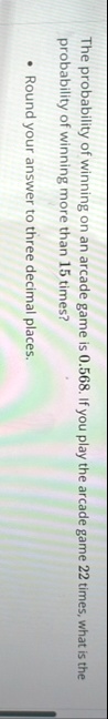 the probability of winning on an arcade game is 0568 if you play the arcade game 22 times what is the probability of winning more than 15 times round your answer to three decimal places 58255