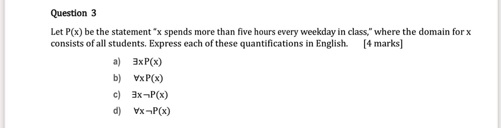 Let P(x) be the statement "x spends more than five hours every weekday in class," where the domain for x consists of all students. Express each of these quantifications in English.
a) ?xP(x)
b) ?xP(x)
c) ?xP(x)
d) ?xP(x)
