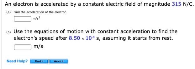 An electron is accelerated by a constant electric field of magnitude 315 N/C.
(a) Find the acceleration of the electron.
m/s²
(b) Use the equations of motion with constant acceleration to find the electron's speed after 8.50 × 10?? s, assuming it starts from rest.
m/s